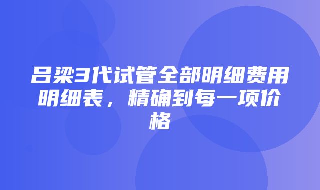 吕梁3代试管全部明细费用明细表，精确到每一项价格