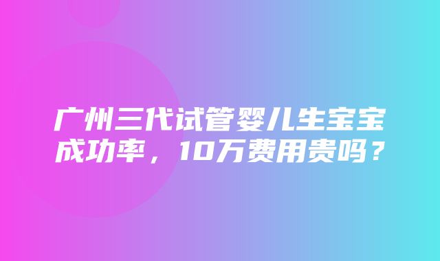 广州三代试管婴儿生宝宝成功率，10万费用贵吗？