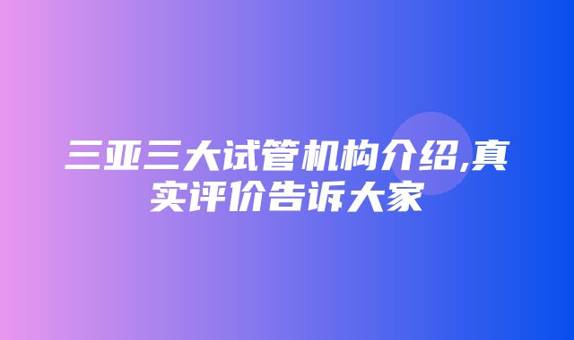 三亚三大试管机构介绍,真实评价告诉大家