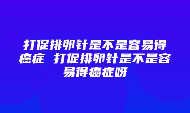 打促排卵针是不是容易得癌症 打促排卵针是不是容易得癌症呀