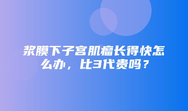 浆膜下子宫肌瘤长得快怎么办，比3代贵吗？