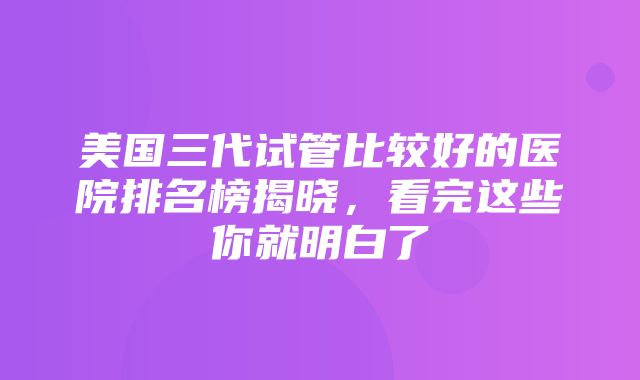 美国三代试管比较好的医院排名榜揭晓，看完这些你就明白了