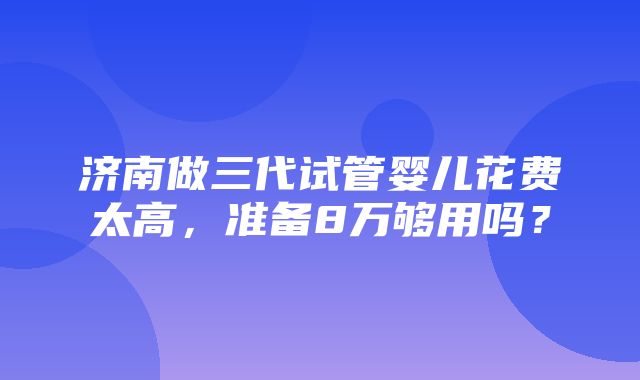 济南做三代试管婴儿花费太高，准备8万够用吗？