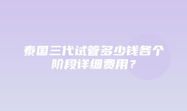 泰国三代试管多少钱各个阶段详细费用？