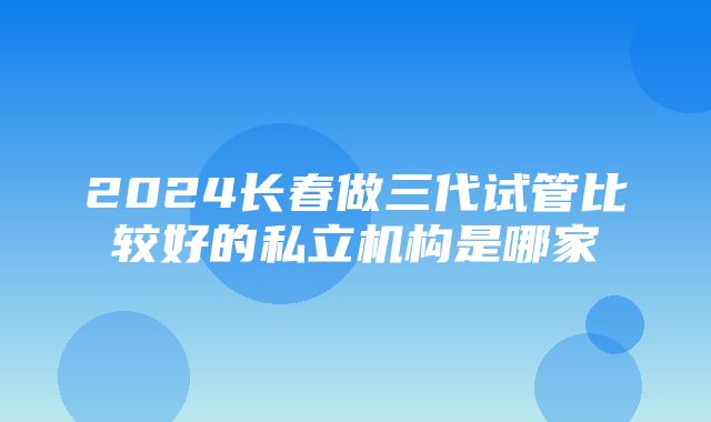 2024长春做三代试管比较好的私立机构是哪家