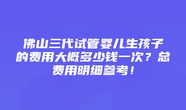 佛山三代试管婴儿生孩子的费用大概多少钱一次？总费用明细参考！