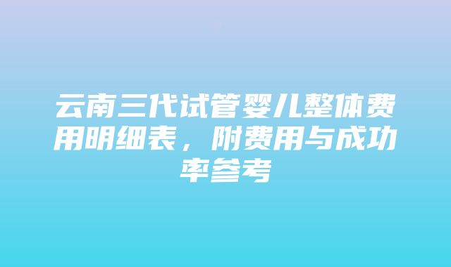 云南三代试管婴儿整体费用明细表，附费用与成功率参考