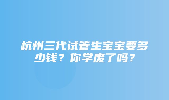 杭州三代试管生宝宝要多少钱？你学废了吗？