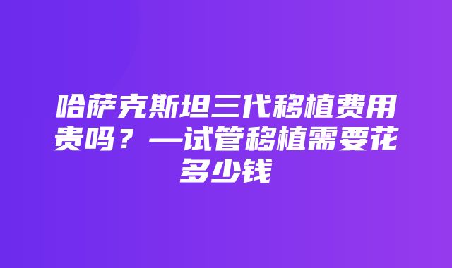 哈萨克斯坦三代移植费用贵吗？—试管移植需要花多少钱