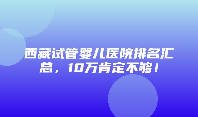 西藏试管婴儿医院排名汇总，10万肯定不够！