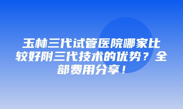 玉林三代试管医院哪家比较好附三代技术的优势？全部费用分享！