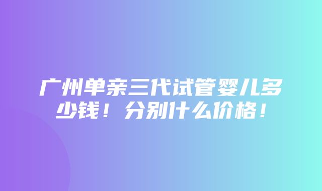 广州单亲三代试管婴儿多少钱！分别什么价格！