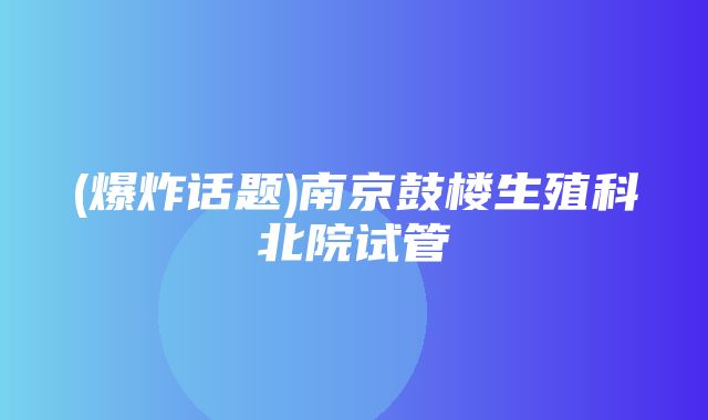 (爆炸话题)南京鼓楼生殖科北院试管