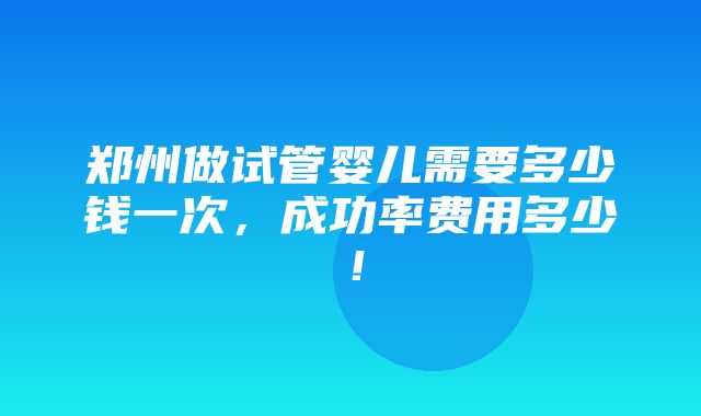 郑州做试管婴儿需要多少钱一次，成功率费用多少！