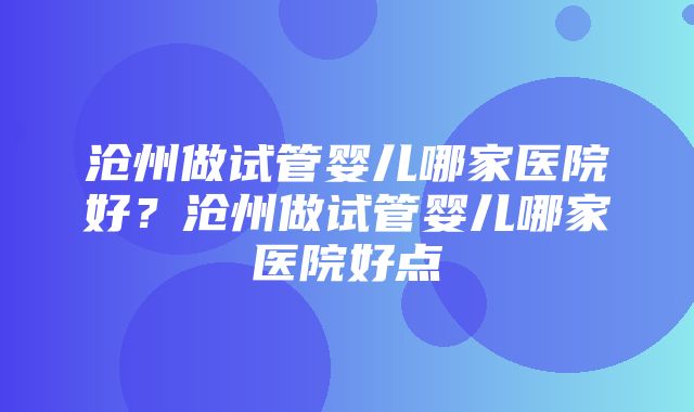 沧州做试管婴儿哪家医院好？沧州做试管婴儿哪家医院好点