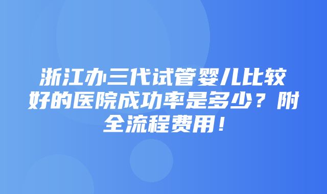 浙江办三代试管婴儿比较好的医院成功率是多少？附全流程费用！