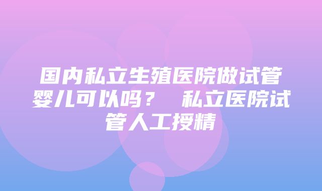 国内私立生殖医院做试管婴儿可以吗？ 私立医院试管人工授精