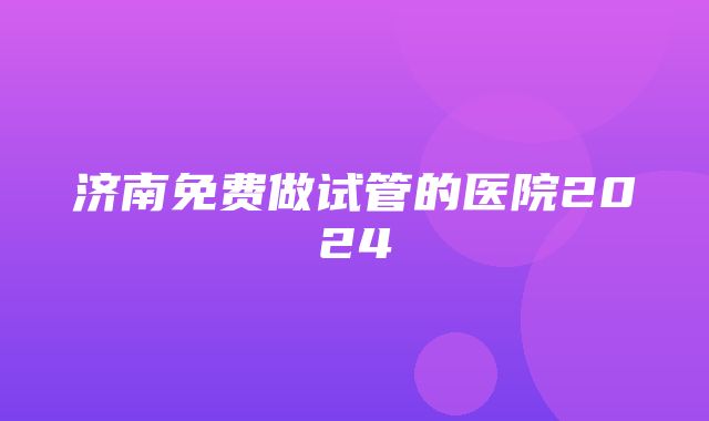 济南免费做试管的医院2024