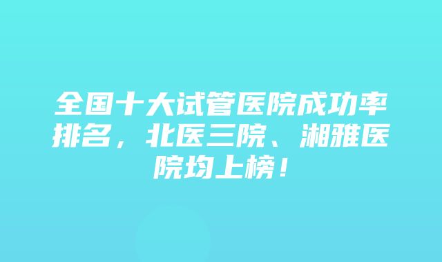 全国十大试管医院成功率排名，北医三院、湘雅医院均上榜！