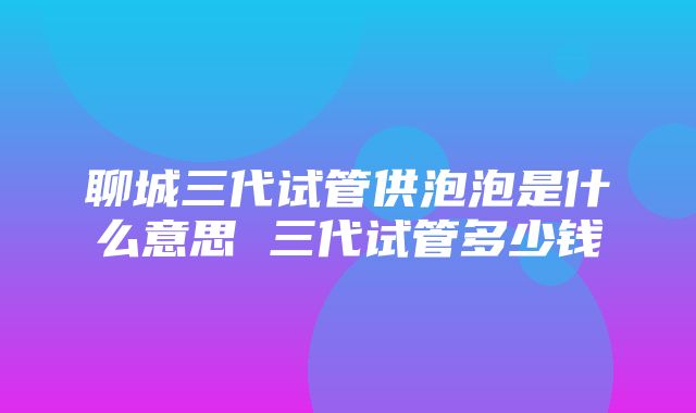 聊城三代试管供泡泡是什么意思 三代试管多少钱