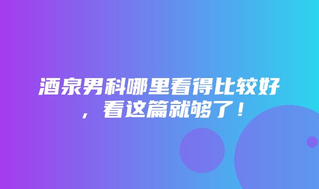 酒泉男科哪里看得比较好，看这篇就够了！