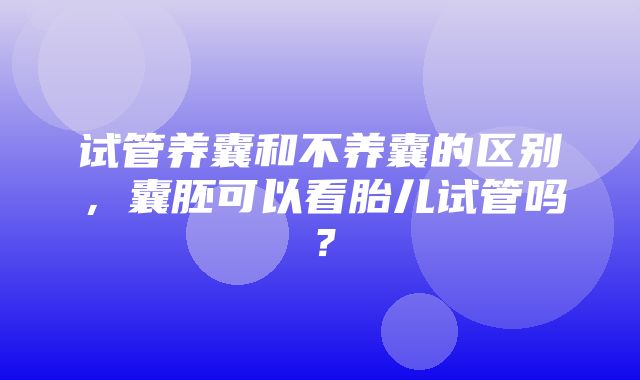 试管养囊和不养囊的区别，囊胚可以看胎儿试管吗？