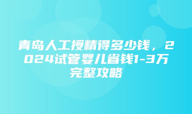 青岛人工授精得多少钱，2024试管婴儿省钱1-3万完整攻略