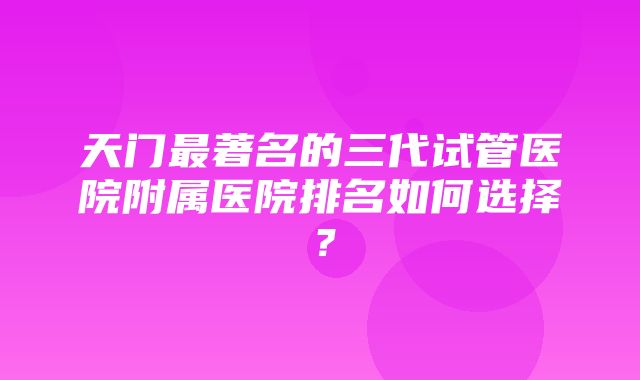 天门最著名的三代试管医院附属医院排名如何选择？