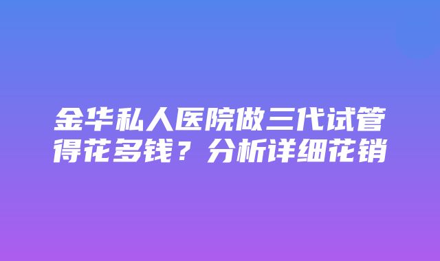 金华私人医院做三代试管得花多钱？分析详细花销