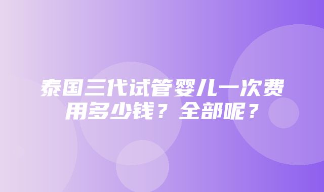 泰国三代试管婴儿一次费用多少钱？全部呢？