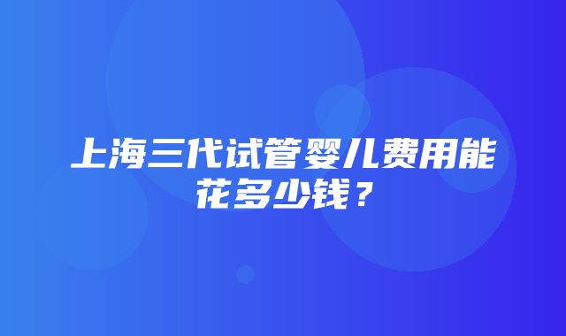 上海三代试管婴儿费用能花多少钱？