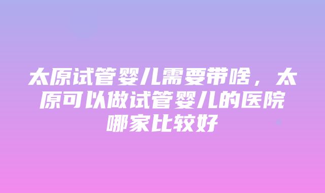 太原试管婴儿需要带啥，太原可以做试管婴儿的医院哪家比较好