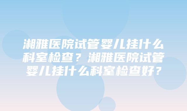 湘雅医院试管婴儿挂什么科室检查？湘雅医院试管婴儿挂什么科室检查好？