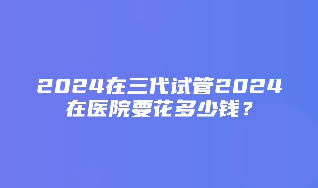 2024在三代试管2024在医院要花多少钱？