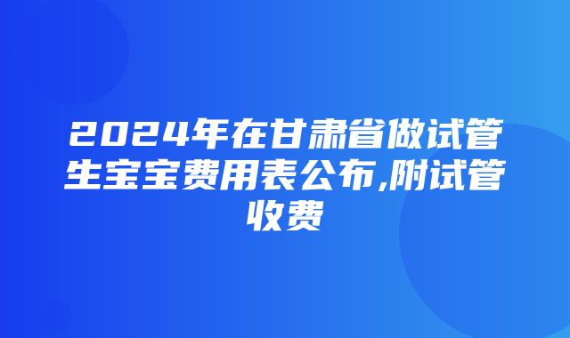 2024年在甘肃省做试管生宝宝费用表公布,附试管收费