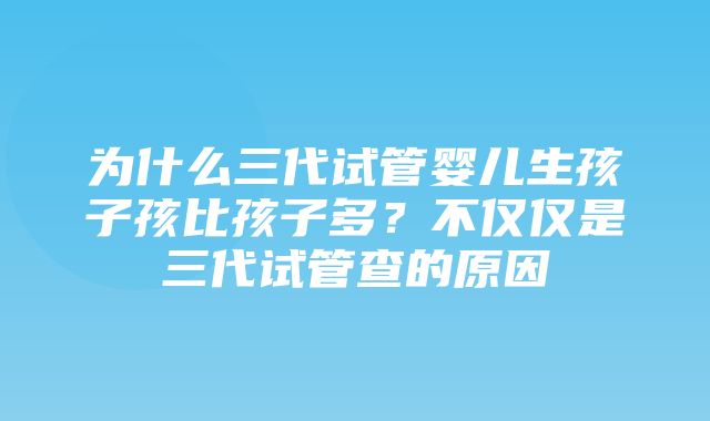 为什么三代试管婴儿生孩子孩比孩子多？不仅仅是三代试管查的原因