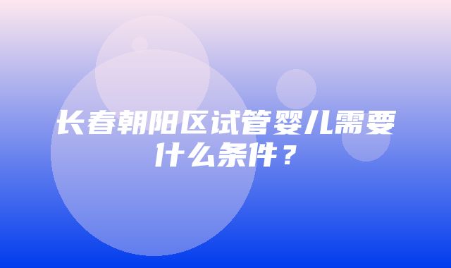 长春朝阳区试管婴儿需要什么条件？