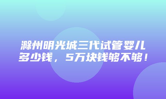 滁州明光城三代试管婴儿多少钱，5万块钱够不够！