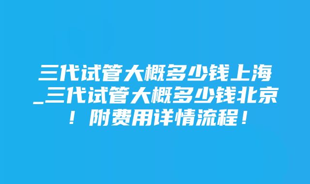 三代试管大概多少钱上海_三代试管大概多少钱北京！附费用详情流程！