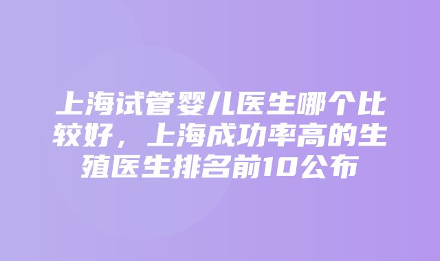 上海试管婴儿医生哪个比较好，上海成功率高的生殖医生排名前10公布