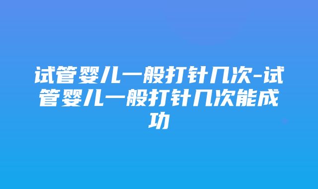 试管婴儿一般打针几次-试管婴儿一般打针几次能成功