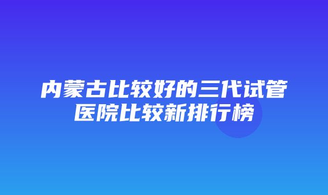 内蒙古比较好的三代试管医院比较新排行榜