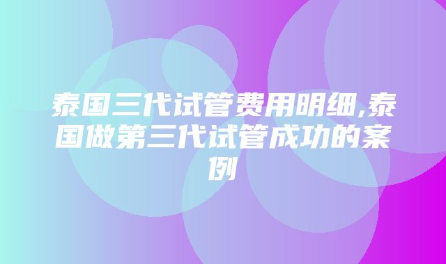 泰国三代试管费用明细,泰国做第三代试管成功的案例