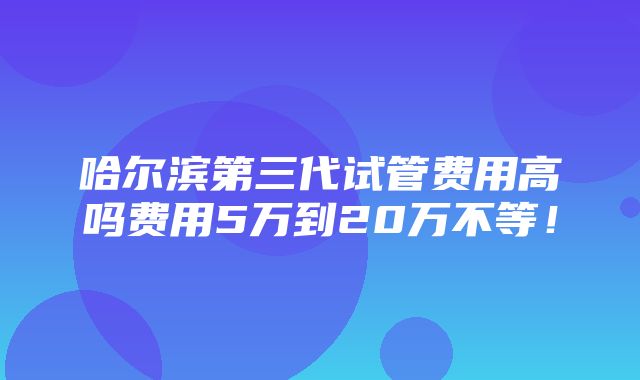 哈尔滨第三代试管费用高吗费用5万到20万不等！