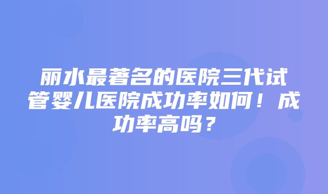 丽水最著名的医院三代试管婴儿医院成功率如何！成功率高吗？