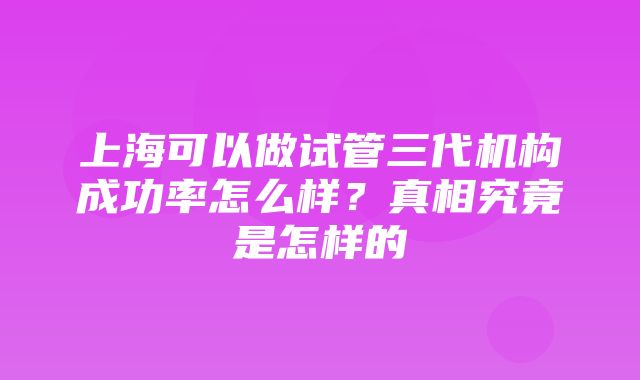 上海可以做试管三代机构成功率怎么样？真相究竟是怎样的