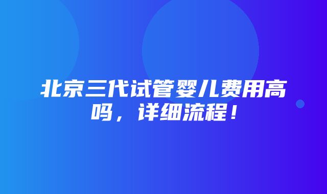 北京三代试管婴儿费用高吗，详细流程！