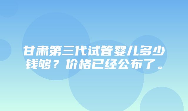 甘肃第三代试管婴儿多少钱够？价格已经公布了。