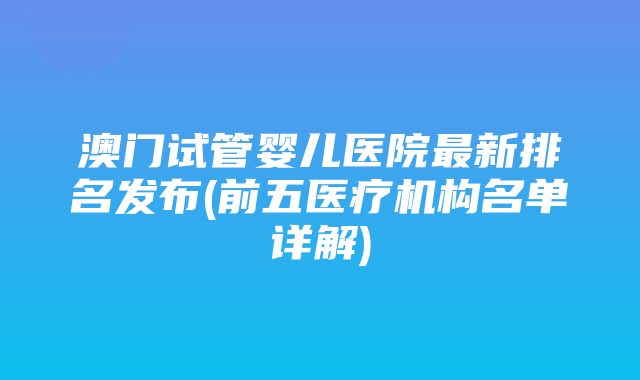 澳门试管婴儿医院最新排名发布(前五医疗机构名单详解)