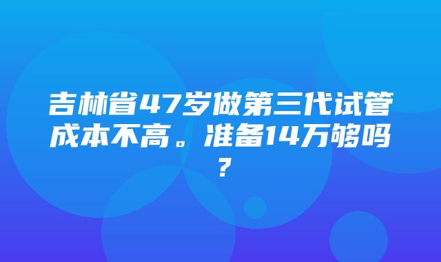 吉林省47岁做第三代试管成本不高。准备14万够吗？